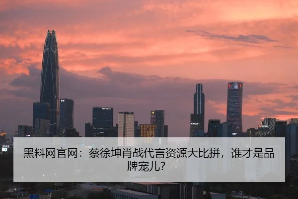 黑料网官网：蔡徐坤肖战代言资源大比拼，谁才是品牌宠儿？