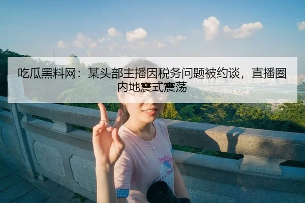吃瓜黑料网：某头部主播因税务问题被约谈，直播圈内地震式震荡